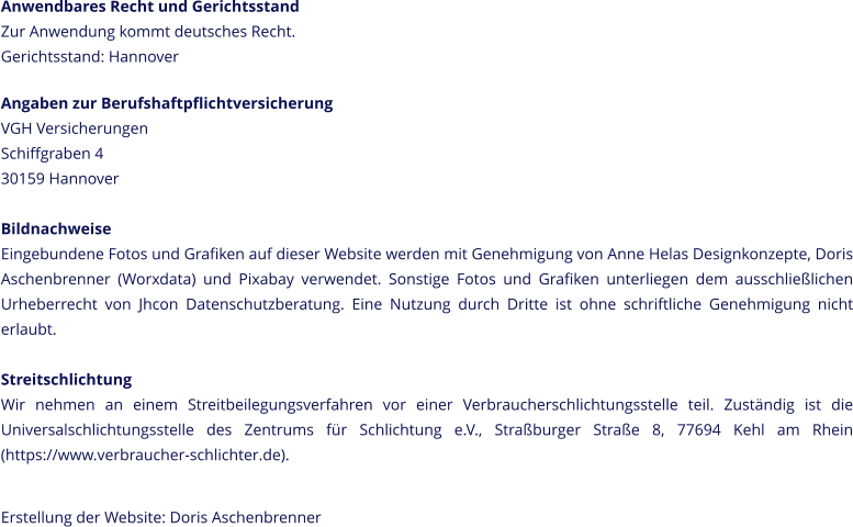 Anwendbares Recht und Gerichtsstand Zur Anwendung kommt deutsches Recht. Gerichtsstand: Hannover  Angaben zur Berufshaftpflichtversicherung VGH Versicherungen Schiffgraben 4 30159 Hannover  Bildnachweise Eingebundene Fotos und Grafiken auf dieser Website werden mit Genehmigung von Anne Helas Designkonzepte, Doris Aschenbrenner (Worxdata) und Pixabay verwendet. Sonstige Fotos und Grafiken unterliegen dem ausschließlichen Urheberrecht von Jhcon Datenschutzberatung. Eine Nutzung durch Dritte ist ohne schriftliche Genehmigung nicht erlaubt.  Streitschlichtung Wir nehmen an einem Streitbeilegungsverfahren vor einer Verbraucherschlichtungsstelle teil. Zuständig ist die Universalschlichtungsstelle des Zentrums für Schlichtung e.V., Straßburger Straße 8, 77694 Kehl am Rhein (https://www.verbraucher-schlichter.de).  Erstellung der Website: Doris Aschenbrenner