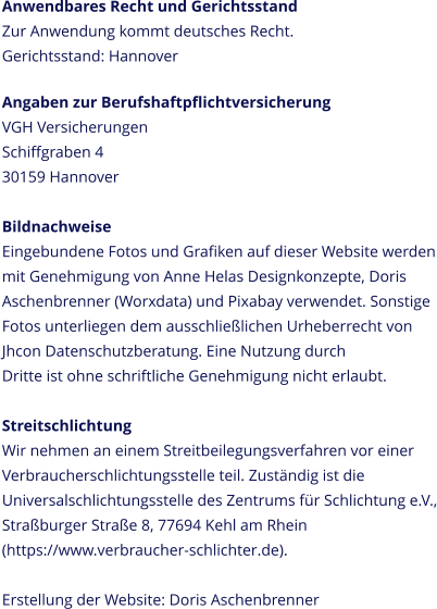 Anwendbares Recht und Gerichtsstand Zur Anwendung kommt deutsches Recht. Gerichtsstand: Hannover  Angaben zur Berufshaftpflichtversicherung VGH Versicherungen Schiffgraben 4 30159 Hannover  Bildnachweise Eingebundene Fotos und Grafiken auf dieser Website werden mit Genehmigung von Anne Helas Designkonzepte, Doris Aschenbrenner (Worxdata) und Pixabay verwendet. Sonstige Fotos unterliegen dem ausschließlichen Urheberrecht von Jhcon Datenschutzberatung. Eine Nutzung durch  Dritte ist ohne schriftliche Genehmigung nicht erlaubt.  Streitschlichtung Wir nehmen an einem Streitbeilegungsverfahren vor einer Verbraucherschlichtungsstelle teil. Zuständig ist die Universalschlichtungsstelle des Zentrums für Schlichtung e.V., Straßburger Straße 8, 77694 Kehl am Rhein (https://www.verbraucher-schlichter.de).Erstellung der Website: Doris Aschenbrenner